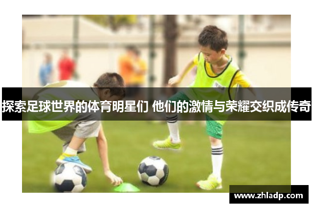 探索足球世界的体育明星们 他们的激情与荣耀交织成传奇