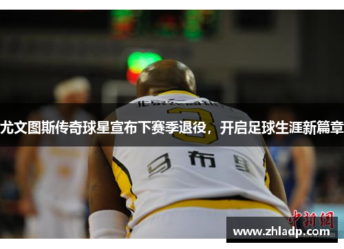 尤文图斯传奇球星宣布下赛季退役，开启足球生涯新篇章