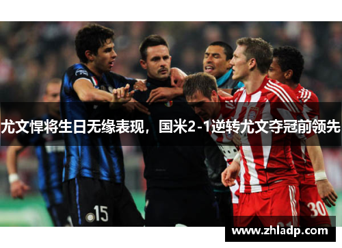 尤文悍将生日无缘表现，国米2-1逆转尤文夺冠前领先