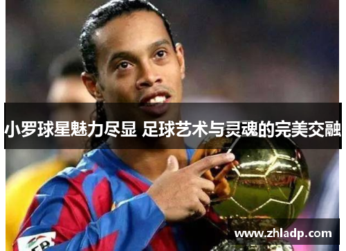 小罗球星魅力尽显 足球艺术与灵魂的完美交融