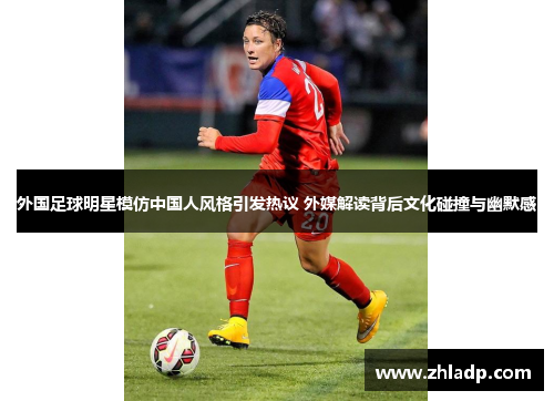 外国足球明星模仿中国人风格引发热议 外媒解读背后文化碰撞与幽默感