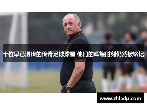 十位早已退役的传奇足球球星 他们的辉煌时刻仍然被铭记