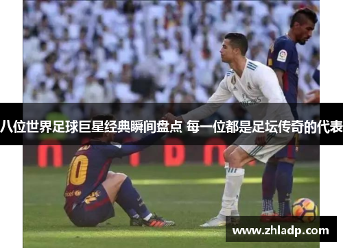 八位世界足球巨星经典瞬间盘点 每一位都是足坛传奇的代表