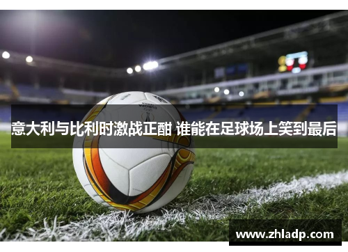 意大利与比利时激战正酣 谁能在足球场上笑到最后